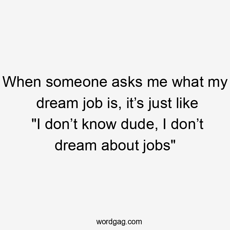 When someone asks me what my dream job is, it’s just like "I don’t know dude, I don’t dream about jobs"