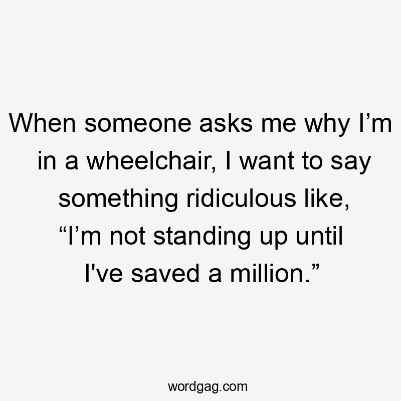 When someone asks me why I’m in a wheelchair, I want to say something ridiculous like, “I’m not standing up until I’ve saved a million.”