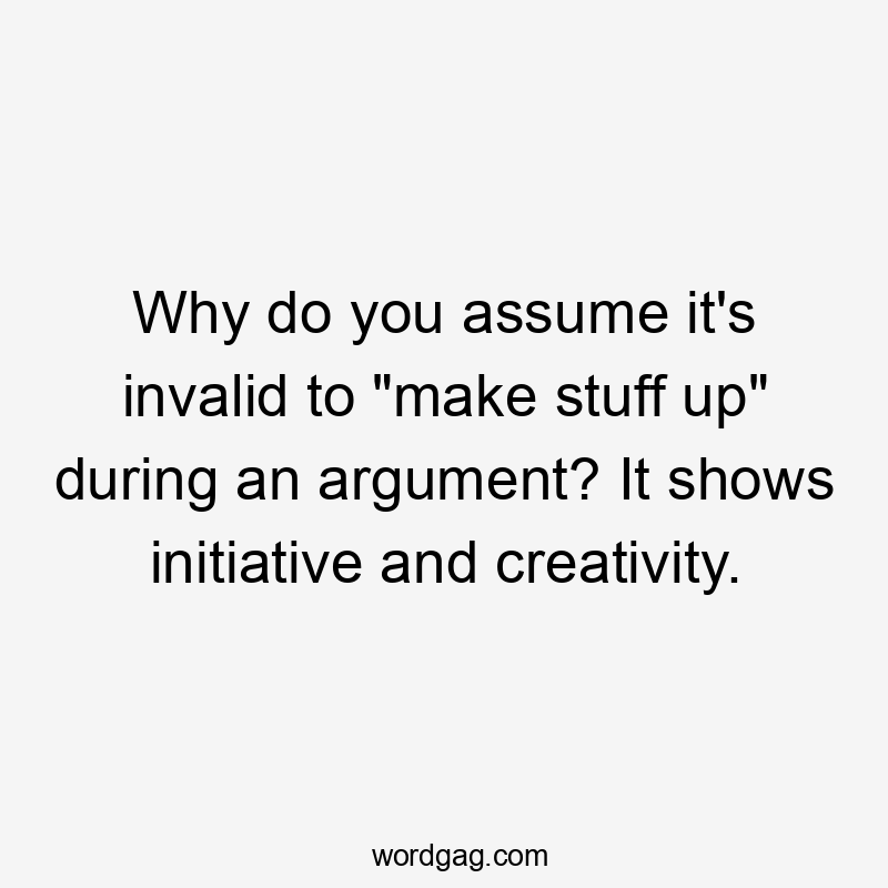 Why do you assume it’s invalid to “make stuff up” during an argument? It shows initiative and creativity.