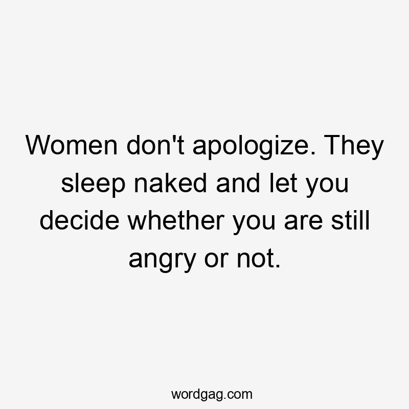 Women don’t apologize. They sleep naked and let you decide whether you are still angry or not.