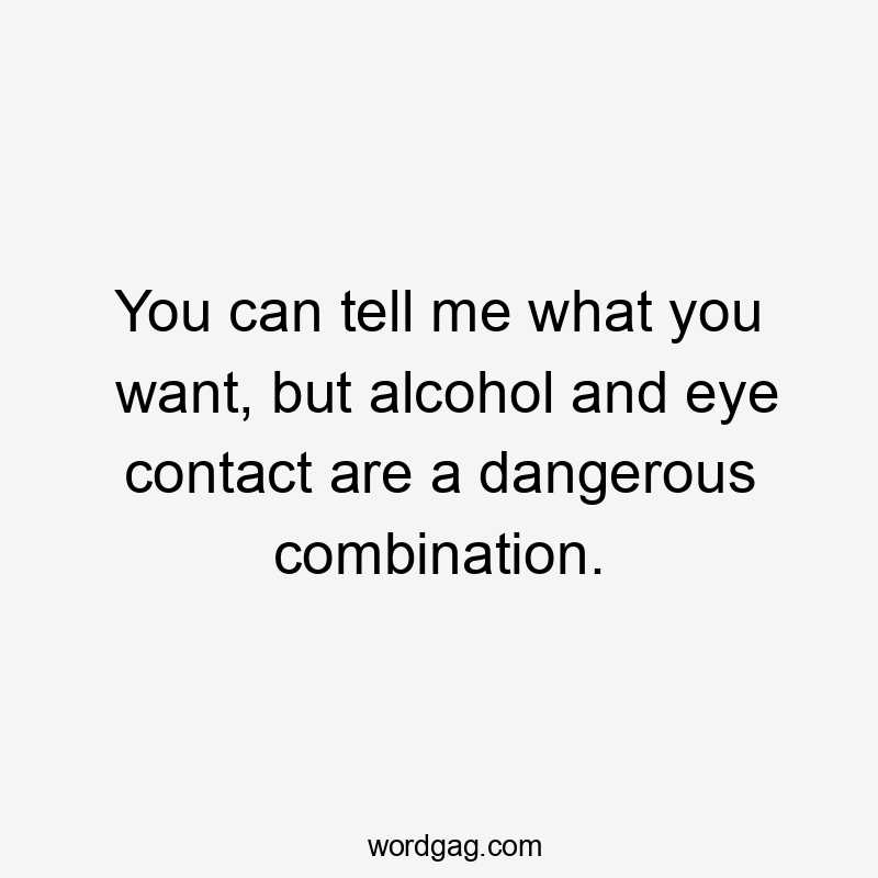 You can tell me what you want, but alcohol and eye contact are a dangerous combination.