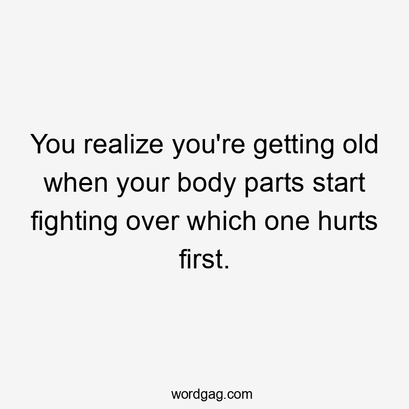 You realize you’re getting old when your body parts start fighting over which one hurts first.