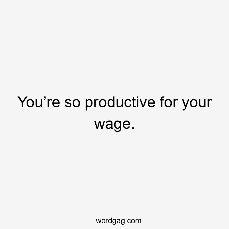 You’re so productive for your wage.