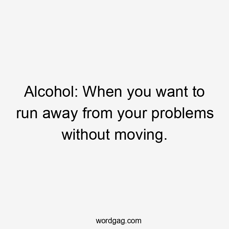 Alcohol: When you want to run away from your problems without moving.