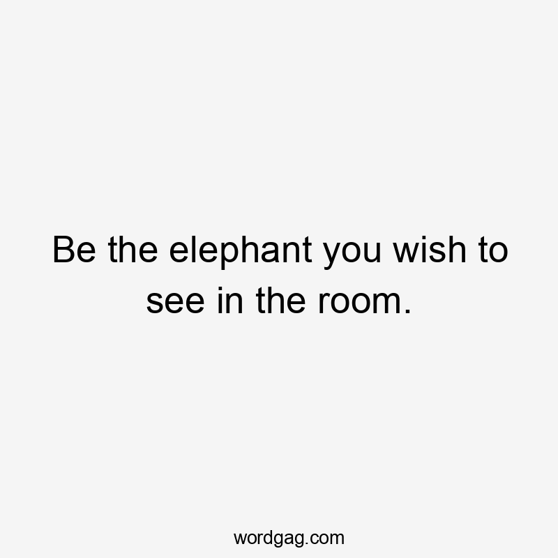 Be the elephant you wish to see in the room.