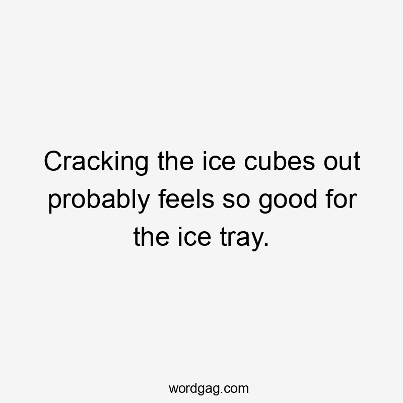 Cracking the ice cubes out probably feels so good for the ice tray.