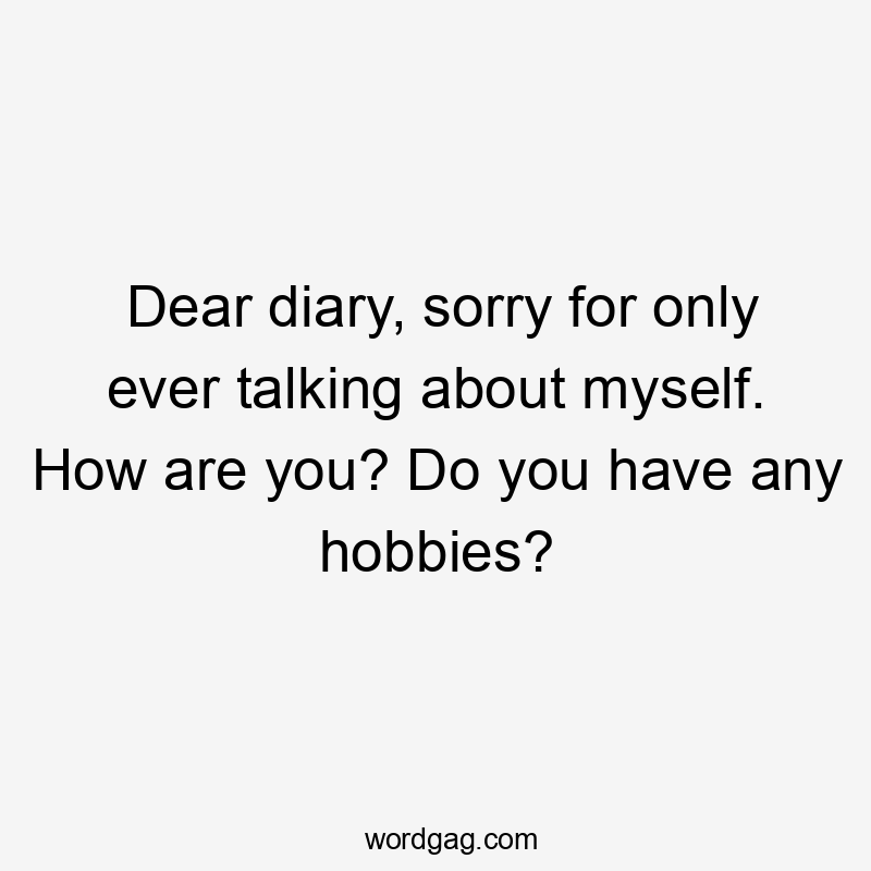 Dear diary, sorry for only ever talking about myself. How are you? Do you have any hobbies?