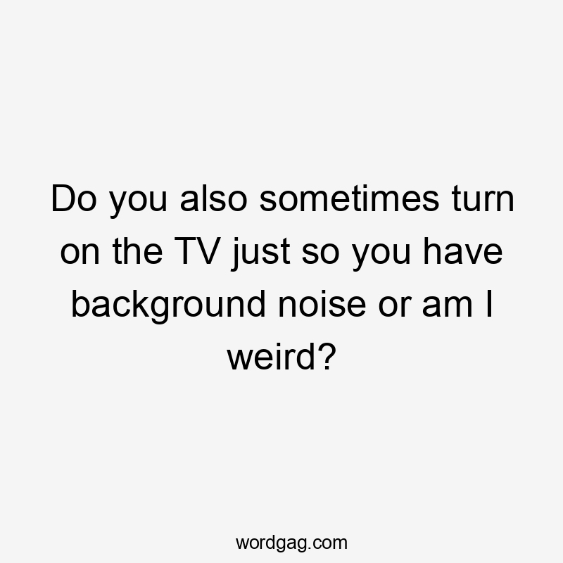 Do you also sometimes turn on the TV just so you have background noise or am I weird?