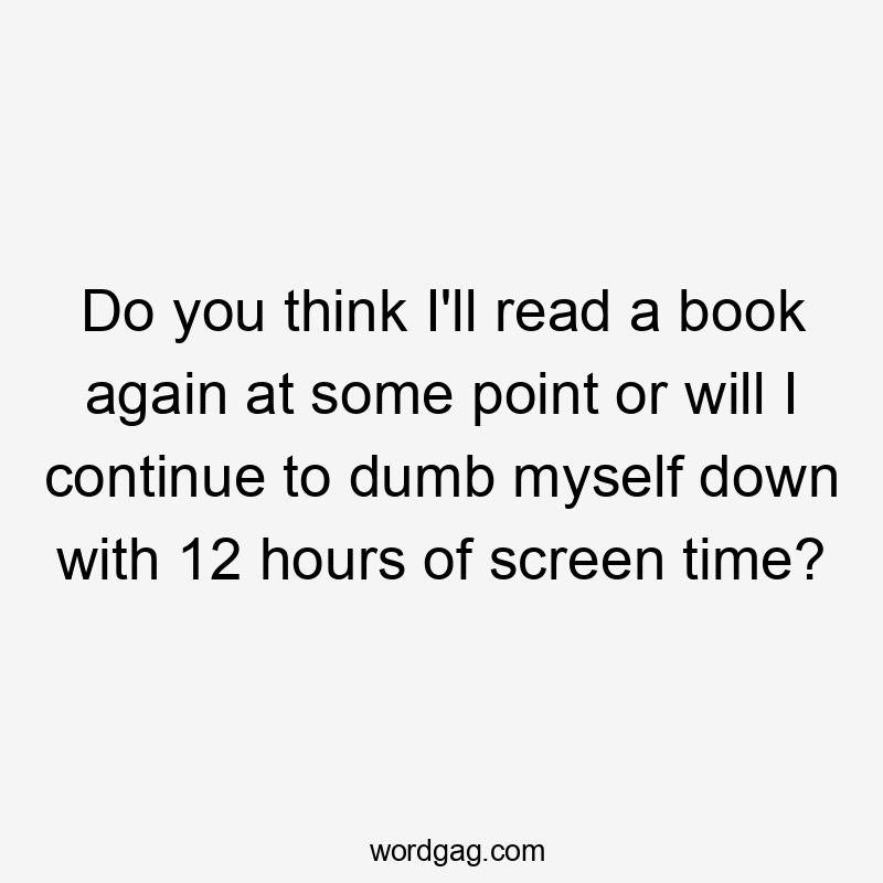 Do you think I’ll read a book again at some point or will I continue to dumb myself down with 12 hours of screen time?