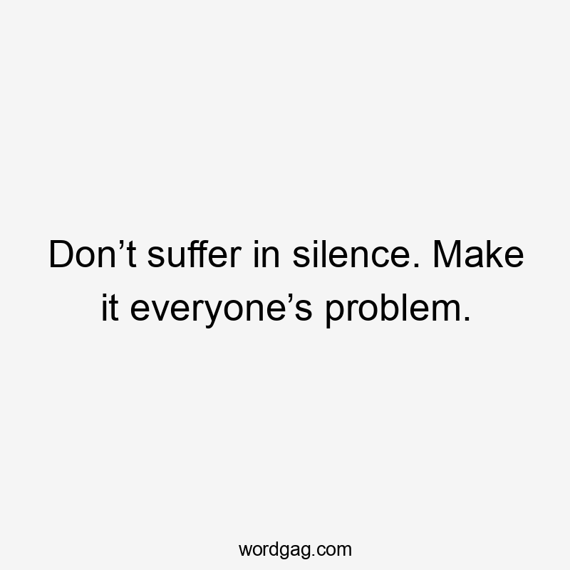 Don’t suffer in silence. Make it everyone’s problem.