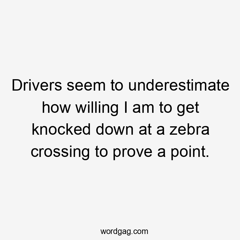 Drivers seem to underestimate how willing I am to get knocked down at a zebra crossing to prove a point.