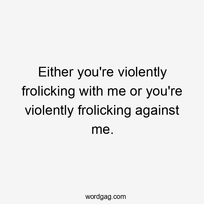 Either you're violently frolicking with me or you're violently frolicking against me.