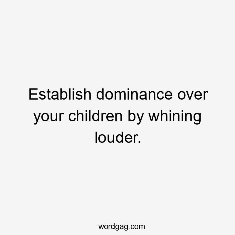 Establish dominance over your children by whining louder.