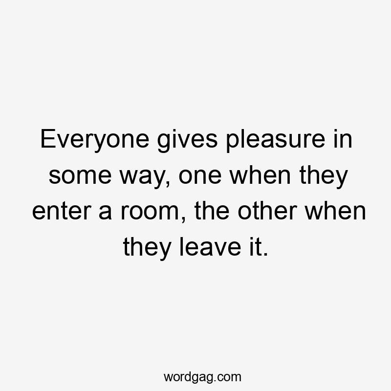 Everyone gives pleasure in some way, one when they enter a room, the other when they leave it.