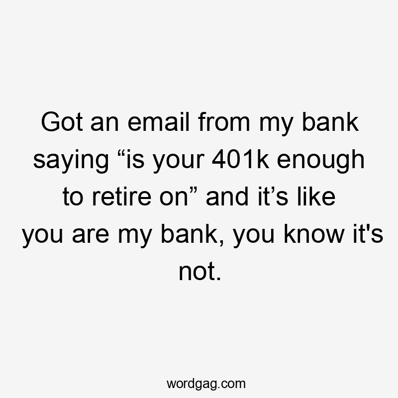 Got an email from my bank saying “is your 401k enough to retire on” and it’s like you are my bank, you know it’s not.