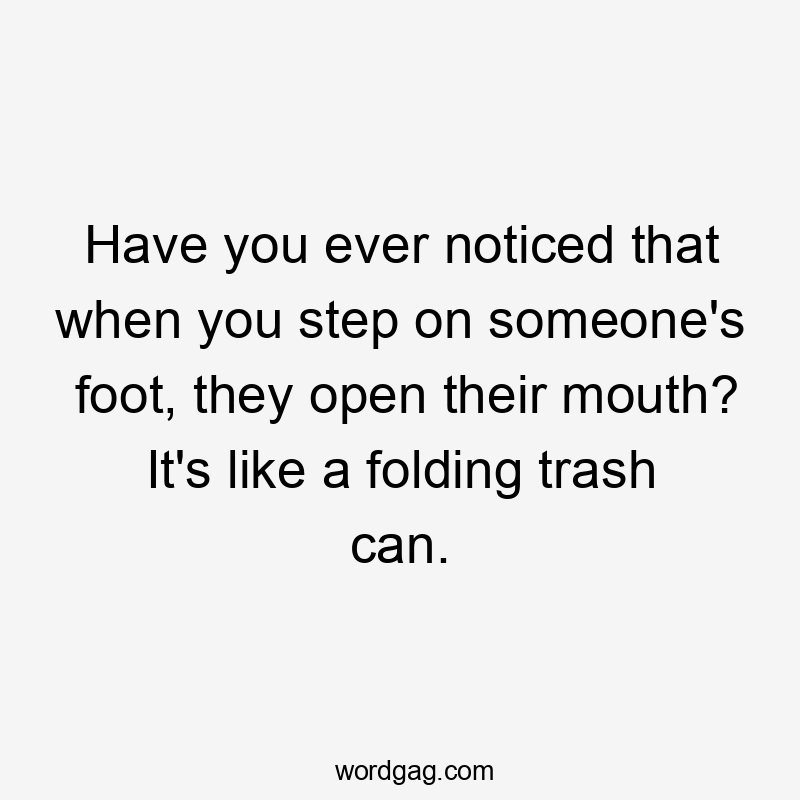 Have you ever noticed that when you step on someone's foot, they open their mouth? It's like a folding trash can.