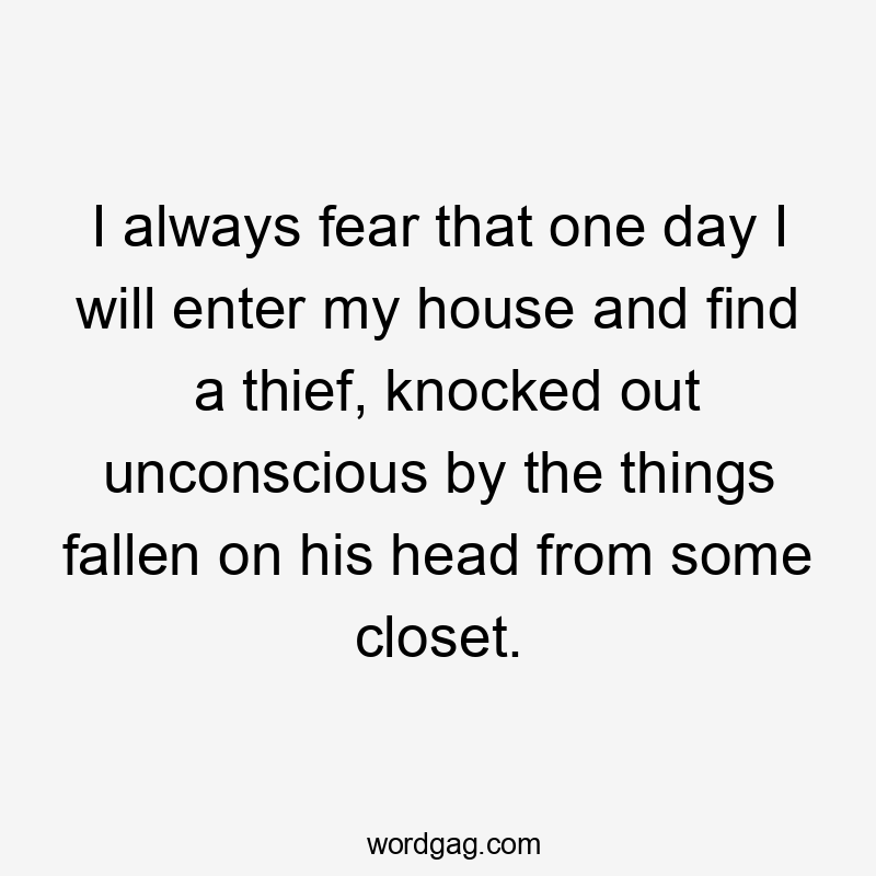 I always fear that one day I will enter my house and find a thief, knocked out unconscious by the things fallen on his head from some closet.
