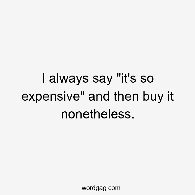 I always say "it's so expensive" and then buy it nonetheless.