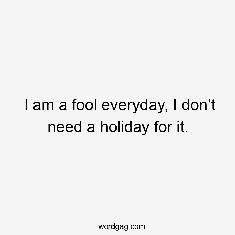 I am a fool everyday, I don’t need a holiday for it.