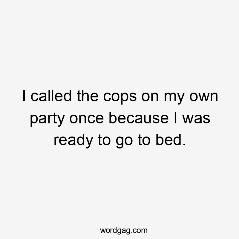 I called the cops on my own party once because I was ready to go to bed.