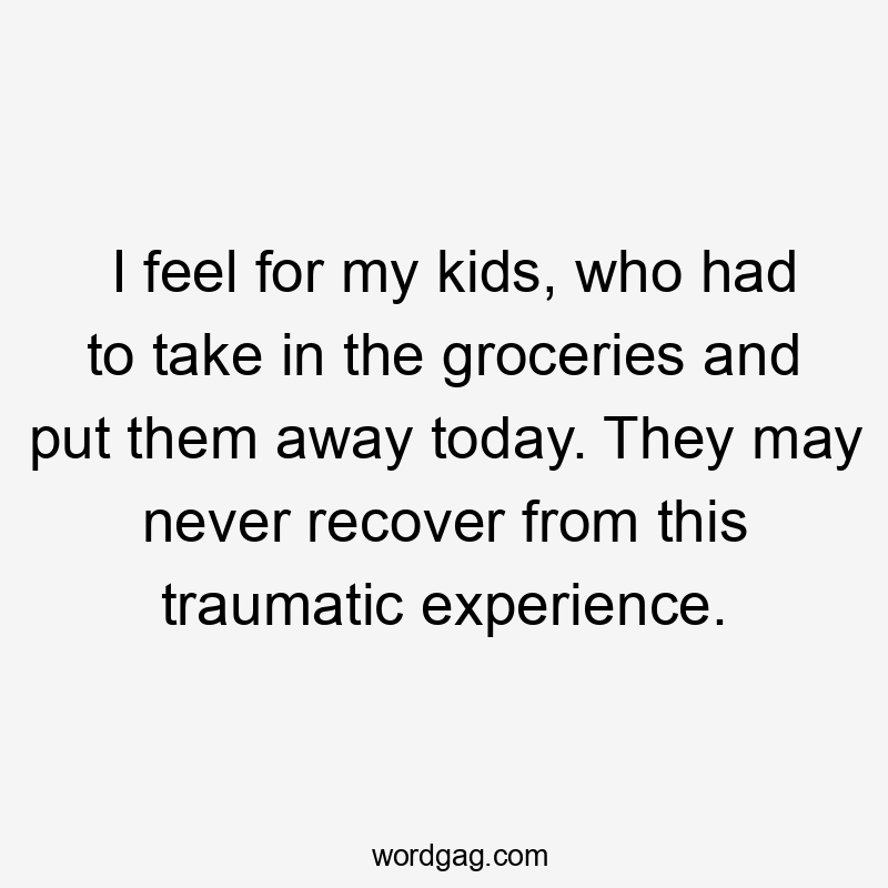I feel for my kids, who had to take in the groceries and put them away today. They may never recover from this traumatic experience.