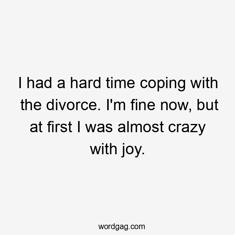 I had a hard time coping with the divorce. I'm fine now, but at first I was almost crazy with joy.