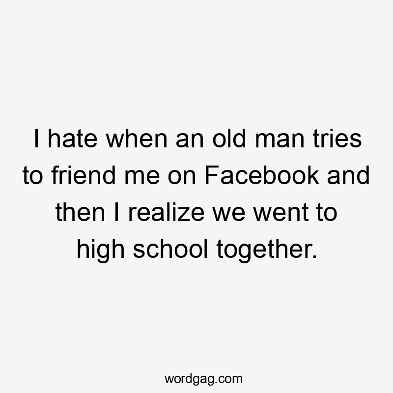 I hate when an old man tries to friend me on Facebook and then I realize we went to high school together.