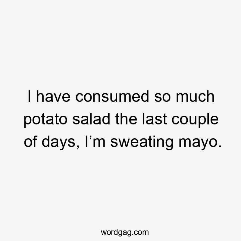 I have consumed so much potato salad the last couple of days, I’m sweating mayo.