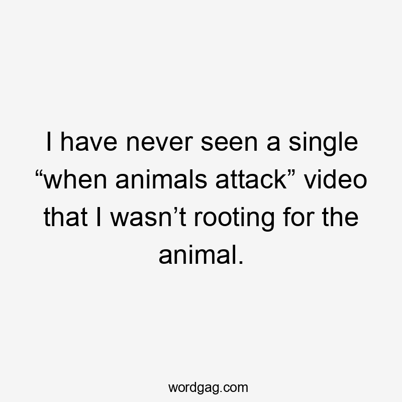 I have never seen a single “when animals attack” video that I wasn’t rooting for the animal.