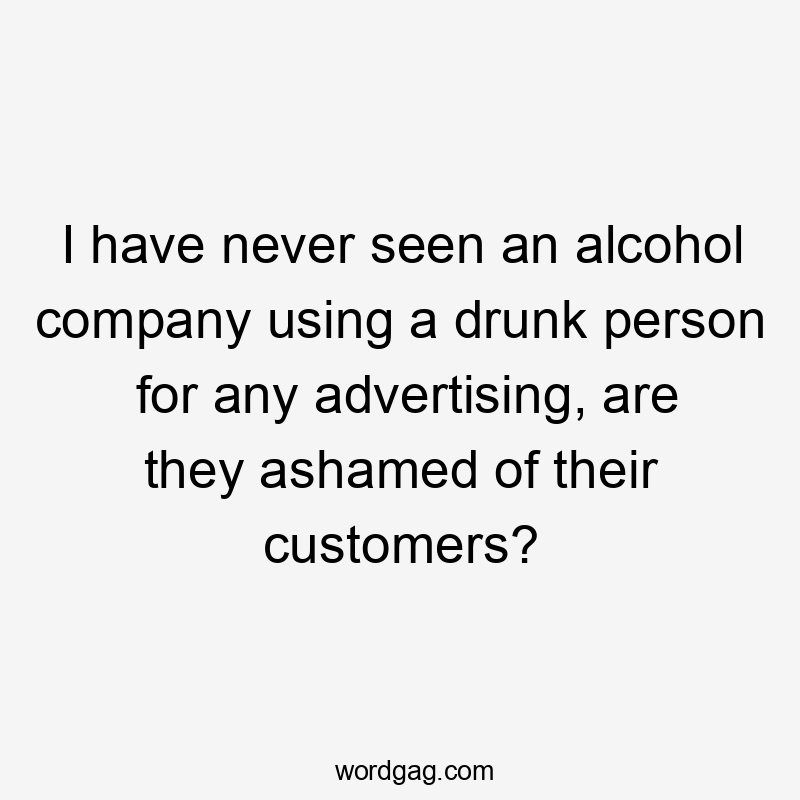 I have never seen an alcohol company using a drunk person for any advertising, are they ashamed of their customers?