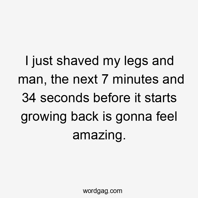 I just shaved my legs and man, the next 7 minutes and 34 seconds before it starts growing back is gonna feel amazing.