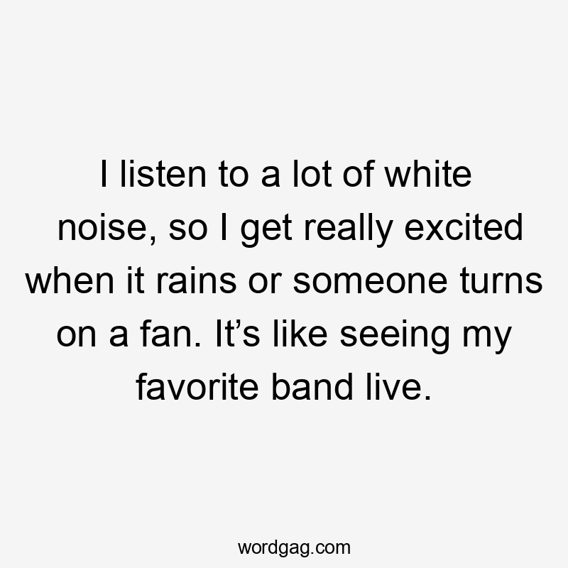 I listen to a lot of white noise, so I get really excited when it rains or someone turns on a fan. It’s like seeing my favorite band live.