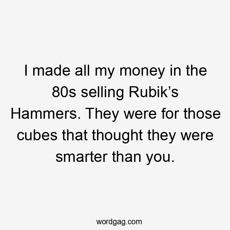 I made all my money in the 80s selling Rubik’s Hammers. They were for those cubes that thought they were smarter than you.
