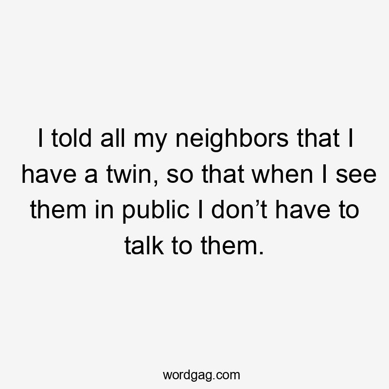 I told all my neighbors that I have a twin, so that when I see them in public I don’t have to talk to them.