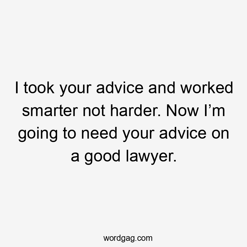 I took your advice and worked smarter not harder. Now I’m going to need your advice on a good lawyer.