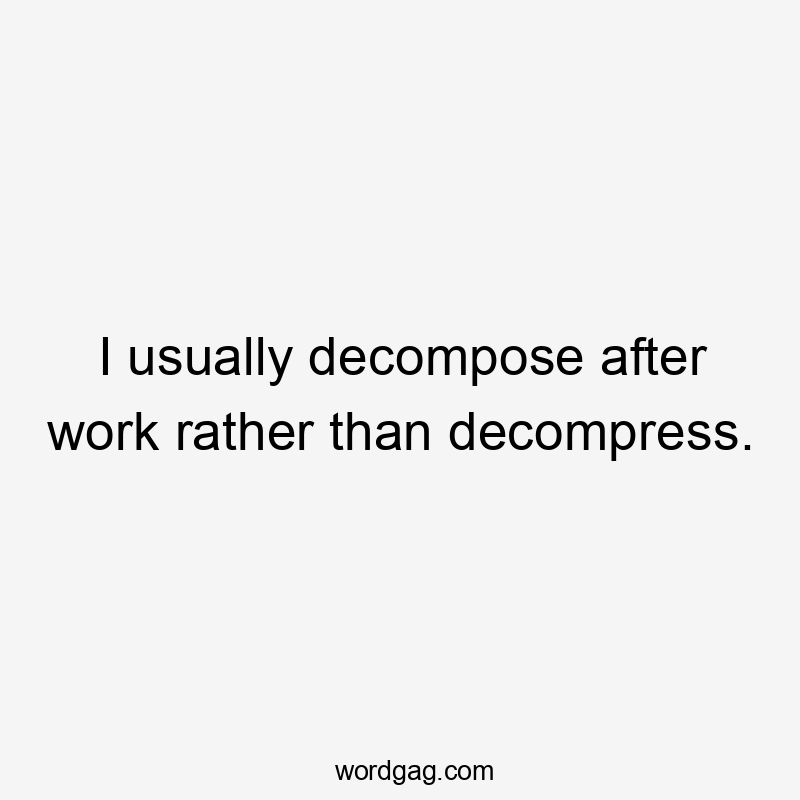 I usually decompose after work rather than decompress.