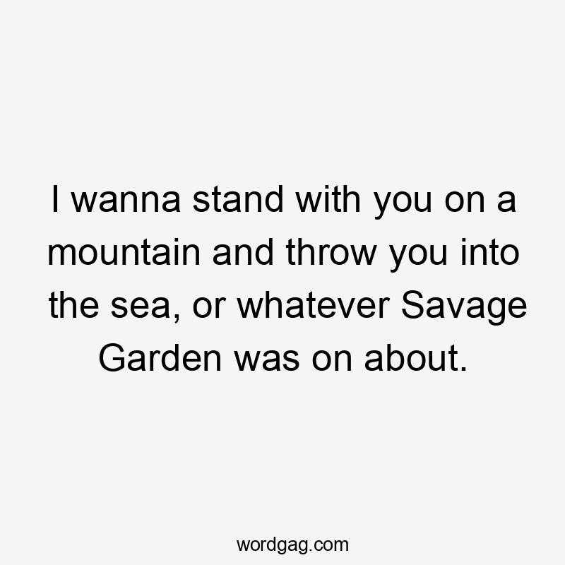 I wanna stand with you on a mountain and throw you into the sea, or whatever Savage Garden was on about.
