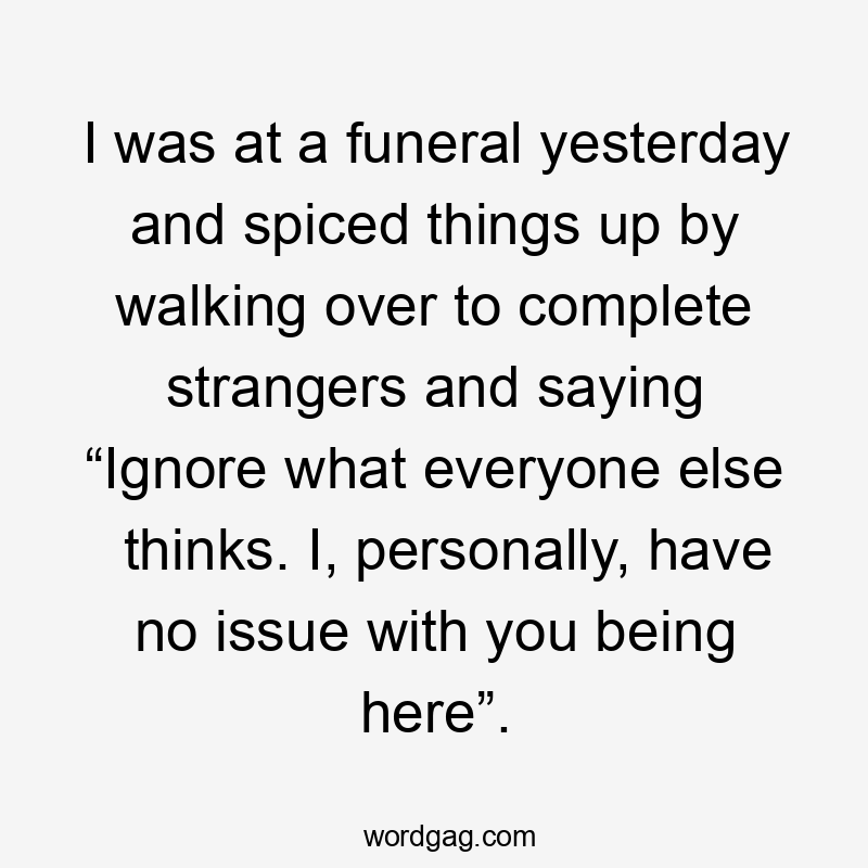 I was at a funeral yesterday and spiced things up by walking over to complete strangers and saying “Ignore what everyone else thinks. I, personally, have no issue with you being here”.