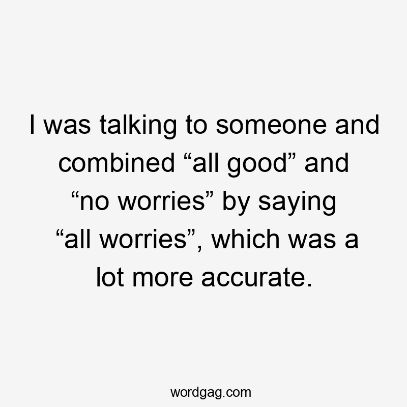 I was talking to someone and combined “all good” and “no worries” by saying “all worries”, which was a lot more accurate.