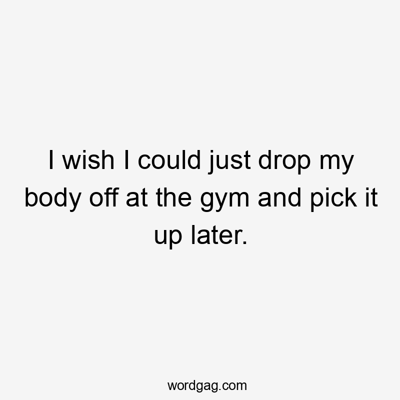 I wish I could just drop my body off at the gym and pick it up later.