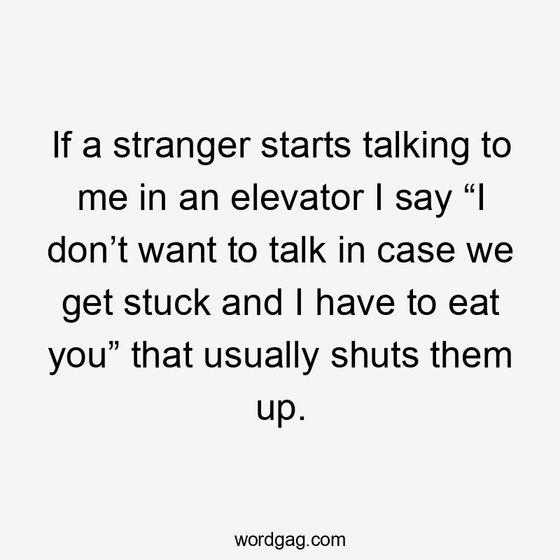 If a stranger starts talking to me in an elevator I say “I don’t want to talk in case we get stuck and I have to eat you” that usually shuts them up.
