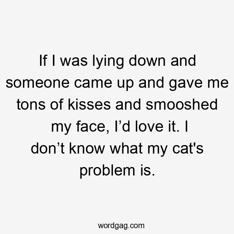 If I was lying down and someone came up and gave me tons of kisses and smooshed my face, I’d love it. I don’t know what my cat’s problem is.