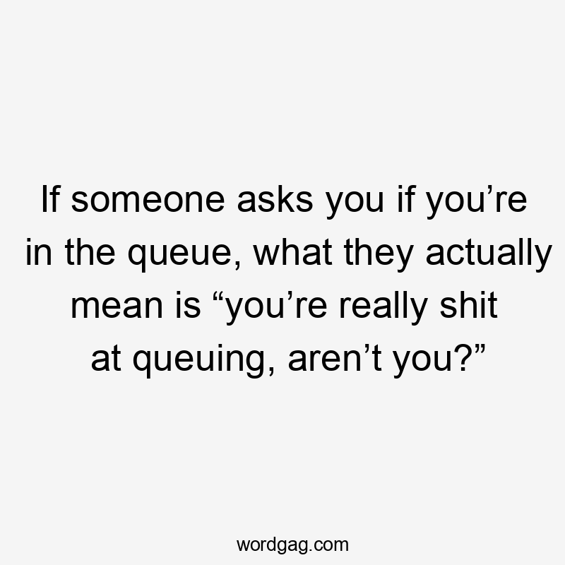 If someone asks you if you’re in the queue, what they actually mean is “you’re really shit at queuing, aren’t you?”