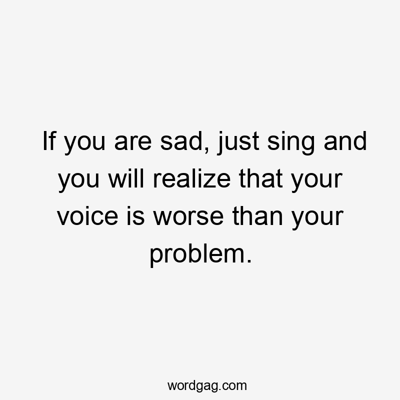 If you are sad, just sing and you will realize that your voice is worse than your problem.