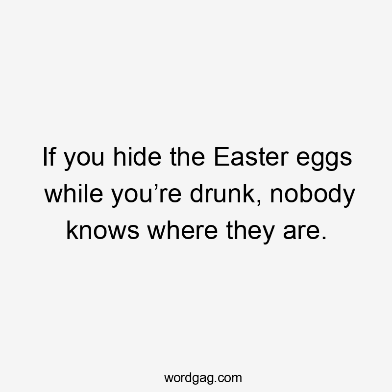 If you hide the Easter eggs while you’re drunk, nobody knows where they are.
