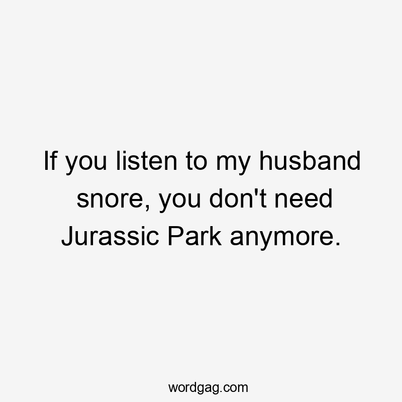 If you listen to my husband snore, you don’t need Jurassic Park anymore.
