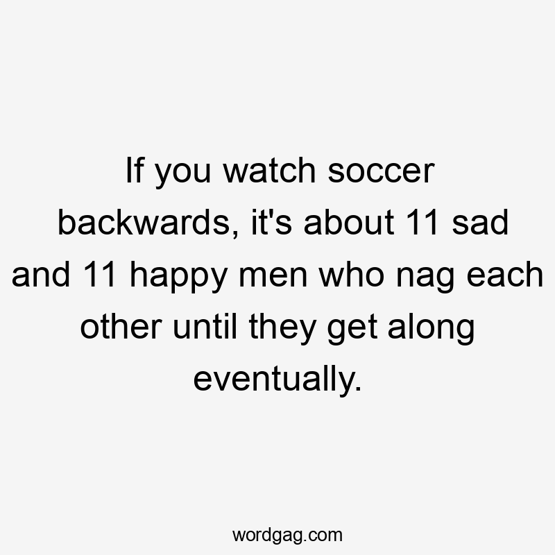 If you watch soccer backwards, it’s about 11 sad and 11 happy men who nag each other until they get along eventually.