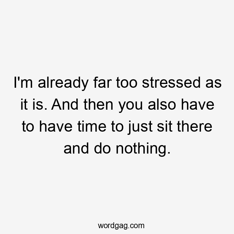 I'm already far too stressed as it is. And then you also have to have time to just sit there and do nothing.