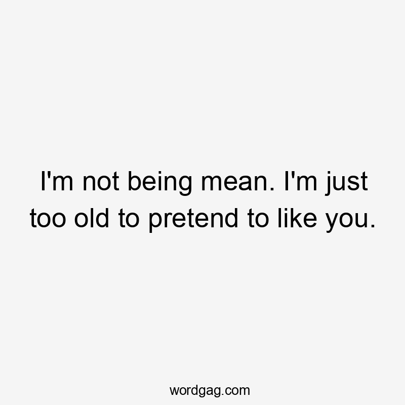 I’m not being mean. I’m just too old to pretend to like you.