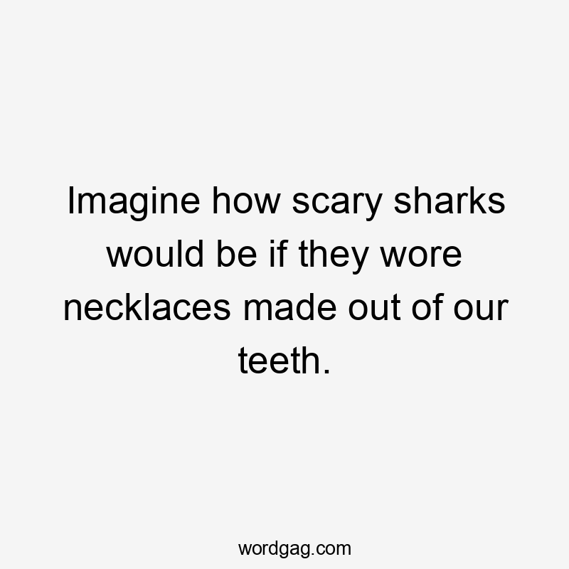 Imagine how scary sharks would be if they wore necklaces made out of our teeth.